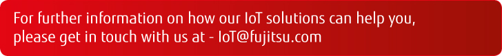 For further information on how our IoT solutions can help you, please get in touch with us at - IoT@fujitsu.com For further information on how our IoT solutions can help you, please get in touch with us at - IoT@fujitsu.com
