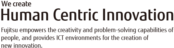 We Create Human Centric Innovation Fujitsu empowers the creativity and problem-solving capabilities of people, and provides ICT environments for the creation of new innovation. We Create Human Centric Innovation Fujitsu empowers the creativity and problem-solving capabilities of people, and provides ICT environments for the creation of new innovation.