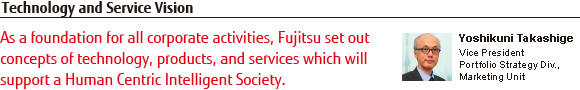 Technology and Service Vision : As a foundation for all corporate activities, Fujitsu set out concepts of technology, products, and services which will support a Human Centric Intelligent Society. Yoshikuni Takashige Vice President Portfolio Strategy Div., Marketing Unit Technology and Service Vision : As a foundation for all corporate activities, Fujitsu set out concepts of technology, products, and services which will support a Human Centric Intelligent Society. Yoshikuni Takashige Vice President Portfolio Strategy Div., Marketing Unit