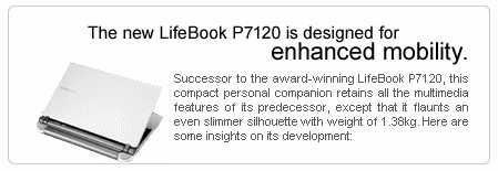 The new LifeBook P7120 is designed for enhanced mobility. Successor to the award-winning LifeBook P7120, this compact personal companion retains all the multimedia features of its predecessor, except that it flaunts an even slimmer silhouette with weight of 1.38kg. Here are some insights on its development.