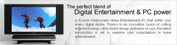 The perfect blend of Digital Entertainment & PC power. A 32-inch Widescreen Home Entertainment PC that fulfills your every digital desire. Thanks to an innovative fusion of cutting edge technology, ultra stylish design and ease-of-use, this latest introduction is set to redefine your expectations in home entertainment.