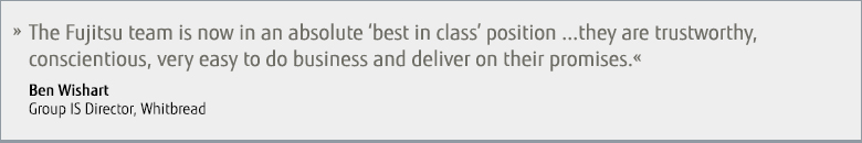 The Fujitsu team is now an absolute 'best in class' position... they are trustworthy, conscientious, very easy to do business and deliver on their promises. - Ben Wishart, Group IS Director, Whitbread. The Fujitsu team is now an absolute 'best in class' position... they are trustworthy, conscientious, very easy to do business and deliver on their promises. - Ben Wishart, Group IS Director, Whitbread.