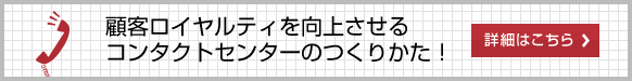 顧客ロイヤルティを向上させる コンタクトセンターのつくりかた! 詳細はこちら 顧客ロイヤルティを向上させる コンタクトセンターのつくりかた! 詳細はこちら