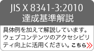 JIS X 8341-3:2010 達成基準解説 具体例を加えて解説しています。ウェブコンテンツのアクセシビリティ向上に活用ください。 詳しくは本バナーをクリックしてください。