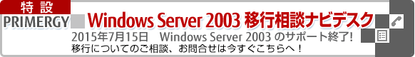 PRIMERGY Windows Server 2003移行相談ナビデスク 2015年7月15日 Windows Server 2003 のサポート終了!「移行についてのご相談、お問合せは今すぐこちらへ!」 PRIMERGY Windows Server 2003移行相談ナビデスク 2015年7月15日 Windows Server 2003 のサポート終了!「移行についてのご相談、お問合せは今すぐこちらへ!」