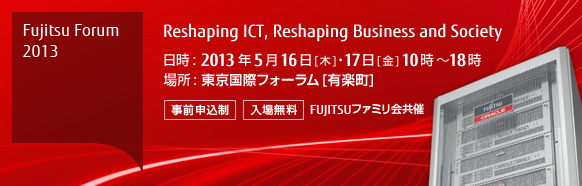 Fujitsu Forum 2013 Reshaping ICT, Reshaping Business and Society 【会期】2013年5月16日（木曜日）・17日（金曜日）10時から18時 【会場】東京国際フォーラム 【事前申込制・入場無料】 FUJITSUファミリ会共催