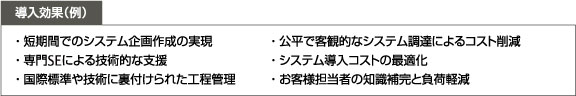導入効果(例)・短期間でのシステム企画作成の実現 ・公平で客観的なシステム調達によるコスト削減 ・専門SEによる技術的な支援 ・システム導入コストの最適化 ・国際標準や技術に裏付けられた工程管理 ・国際標準や技術に裏付けられた工程管理 導入効果(例)・短期間でのシステム企画作成の実現 ・公平で客観的なシステム調達によるコスト削減 ・専門SEによる技術的な支援 ・システム導入コストの最適化 ・国際標準や技術に裏付けられた工程管理 ・国際標準や技術に裏付けられた工程管理