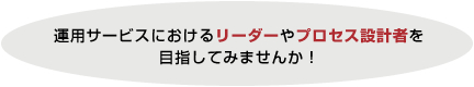 運用サービスにおけるリーダーやプロセス設計者を目指してみませんか! 運用サービスにおけるリーダーやプロセス設計者を目指してみませんか!