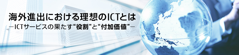 海外進出における理想のICTとは。ICTサービスの果たす“役割”と“付加価値” 海外進出における理想のICTとは。ICTサービスの果たす“役割”と“付加価値”