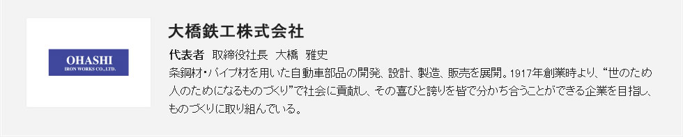 <会社紹介> 大橋鉄工株式会社 代表者 取締役社長 大橋 雅史 条鋼材・パイプ材を用いた自動車部品の開発、設計、製造、販売を展開。1917年創業時より、“世のため人のためになるものづくり”で社会に貢献し、その喜びと誇りを皆で分かち合うことができる企業を目指し、ものづくりに取り組んでいる。 <会社紹介> 大橋鉄工株式会社 代表者 取締役社長 大橋 雅史 条鋼材・パイプ材を用いた自動車部品の開発、設計、製造、販売を展開。1917年創業時より、“世のため人のためになるものづくり”で社会に貢献し、その喜びと誇りを皆で分かち合うことができる企業を目指し、ものづくりに取り組んでいる。