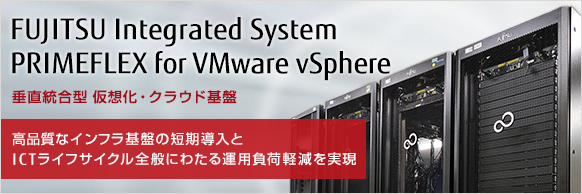 FUJITSU Integrated System PRIMEFLEX for VMware vSphere 垂直統合型 仮想化・クラウド基盤 高品質なインフラ基盤の短期導入とICTライフサイクル全般にわたる運用負荷軽減を実現 FUJITSU Integrated System PRIMEFLEX for VMware vSphere 垂直統合型 仮想化・クラウド基盤 高品質なインフラ基盤の短期導入とICTライフサイクル全般にわたる運用負荷軽減を実現