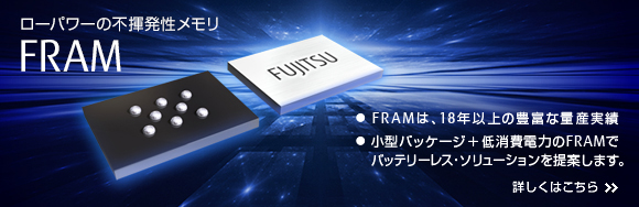 ローパワーの不揮発性メモリ FRAM。 FRAMは、18年以上の豊富な量産実績。 小型パッケージ+低消費電力のFRAMでバッテリーレス・ソリューションを提案します。 詳しくはこちら ローパワーの不揮発性メモリ FRAM。 FRAMは、18年以上の豊富な量産実績。 小型パッケージ+低消費電力のFRAMでバッテリーレス・ソリューションを提案します。 詳しくはこちら