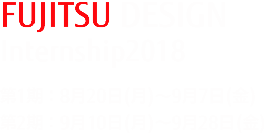 FUJITSU DESIGN Internship 2018 第1期:8月20日(月曜日)~9月7日(金曜日) 第2期:9月10日(月曜日)~9月28日(金曜日) FUJITSU DESIGN Internship 2018 第1期:8月20日(月曜日)~9月7日(金曜日) 第2期:9月10日(月曜日)~9月28日(金曜日)