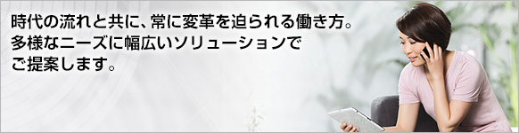 時代の流れと共に、常に変革を迫られる働き方。多様なニーズに幅広いソリューションでご提案します。 時代の流れと共に、常に変革を迫られる働き方。多様なニーズに幅広いソリューションでご提案します。