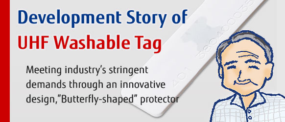 Development Story of UHF Washable Tag. Meeting industry’s stringent  demands through an innovative  design,”Butterfly-shaped” protector.