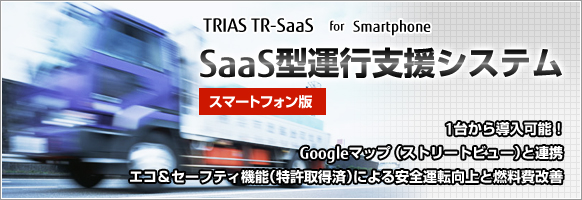 TRIAS TR-SaaS for Smartphone SaaS型運行支援システム スマートフォン版
一台から導入可能！Googleマップ（ストリートビュー）と連携
エコ＆セーフティ機能（特許取得済）による安全運転向上と燃料費改善