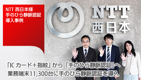NTT 西日本様、手のひら静脈認証導入事例。「IC カード+指紋」から「手のひら静脈認証」へ。業務端末11,300台に手のひら静脈認証を導入。 NTT 西日本様、手のひら静脈認証導入事例。「IC カード+指紋」から「手のひら静脈認証」へ。業務端末11,300台に手のひら静脈認証を導入。