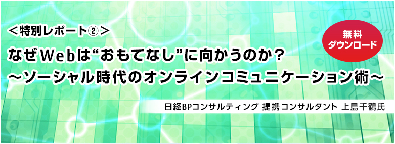 <特別レポート2> なぜWebは“おもてなし”に向かうのか? ~ソーシャル時代のオンラインコミュニケーション術~ 日経BPコンサルティング 提携コンサルタント 上島千鶴氏 無料ダウンロード <特別レポート2> なぜWebは“おもてなし”に向かうのか? ~ソーシャル時代のオンラインコミュニケーション術~ 日経BPコンサルティング 提携コンサルタント 上島千鶴氏 無料ダウンロード
