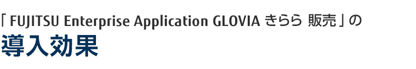 「FUJITSU Enterprise Application GLOVIA smart きらら 販売」の導入効果 「FUJITSU Enterprise Application GLOVIA smart きらら 販売」の導入効果