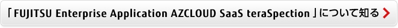 「FUJITSU Enterprise Application AZCLOUD SaaS teraSpection」について知る 「FUJITSU Enterprise Application AZCLOUD SaaS teraSpection」について知る