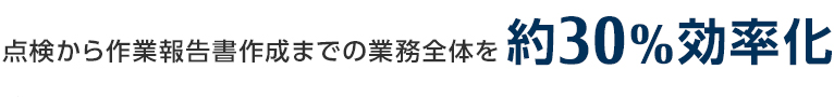 点検から作業報告書作成までの業務全体を約30%効率化 点検から作業報告書作成までの業務全体を約30%効率化