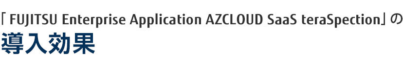 「FUJITSU Enterprise Application AZCLOUD SaaS teraSpection」の導入効果 「FUJITSU Enterprise Application AZCLOUD SaaS teraSpection」の導入効果