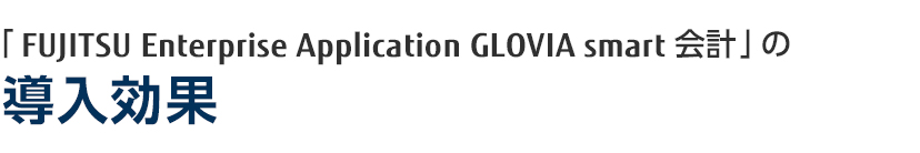 「FUJITSU Enterprise Application GLOVIA smart 会計」の導入効果 「FUJITSU Enterprise Application GLOVIA smart 会計」の導入効果