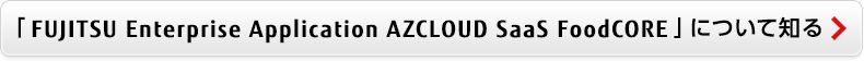 FUJITSU Enterprise Application AZCLOUD SaaS FoodCORE について知る FUJITSU Enterprise Application AZCLOUD SaaS FoodCORE について知る