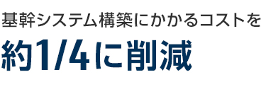 基幹システム構築にかかるコストを約4分の1に削減 基幹システム構築にかかるコストを約4分の1に削減