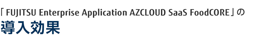 「FUJITSU Enterprise Application AZCLOUD SaaS FoodCORE」の導入効果 「FUJITSU Enterprise Application AZCLOUD SaaS FoodCORE」の導入効果