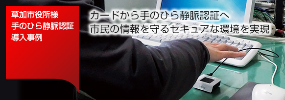 草加市役所様 手のひら静脈認証 導入事例。カードから手のひら静脈認証へ。市民の情報を守るセキュアな環境を実現。 草加市役所様 手のひら静脈認証 導入事例。カードから手のひら静脈認証へ。市民の情報を守るセキュアな環境を実現。