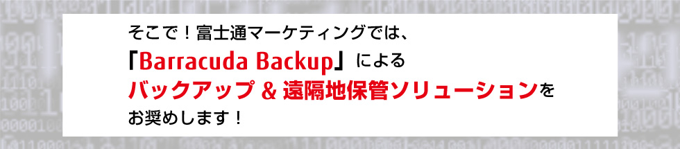 そこで!富士通マーケティングでは、 「Barracuda Backup」による バックアップ&遠隔地保管ソリューションを お奨めします! そこで!富士通マーケティングでは、 「Barracuda Backup」による バックアップ&遠隔地保管ソリューションを お奨めします!