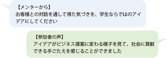 【メンターから】お客様との対話を通して得た気づきを、学生ならではのアイデアにしてください 【参加者の声】アイデアがビジネス提案に変わる様子を見て、働くことの大変さ、社会に貢献できる手ごたえを確かに感じることができました 【メンターから】お客様との対話を通して得た気づきを、学生ならではのアイデアにしてください 【参加者の声】アイデアがビジネス提案に変わる様子を見て、働くことの大変さ、社会に貢献できる手ごたえを確かに感じることができました