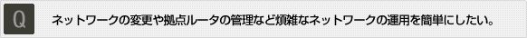 Q:ネットワークの変更や拠点ルータの管理など煩雑なネットワークの運用を簡単にしたい。 Q:ネットワークの変更や拠点ルータの管理など煩雑なネットワークの運用を簡単にしたい。