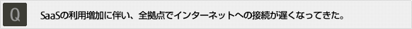 Q:SaaSの利用増加に伴い、全拠点でインターネットへの接続が遅くなってきた。 Q:SaaSの利用増加に伴い、全拠点でインターネットへの接続が遅くなってきた。