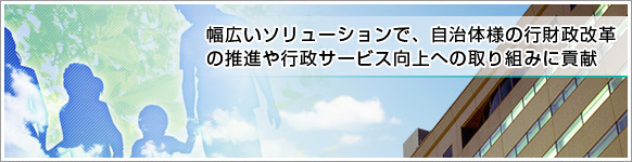 幅広いソリューションで、自治体様の行財政改革の推進や行政サービス向上への取り組みに貢献 幅広いソリューションで、自治体様の行財政改革の推進や行政サービス向上への取り組みに貢献