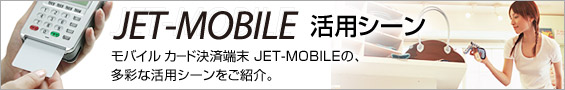 JET-MOBILE活用シーン。モバイル カード決済端末「JET-MOBILE」の、決済場所を選ばない多彩な活用シーンをご紹介。