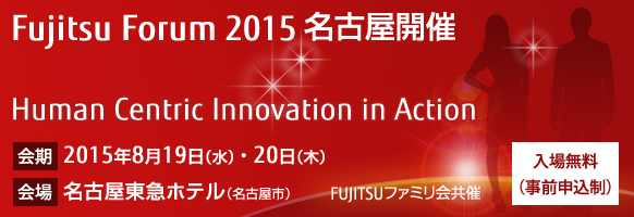 Fujitsu Forum 2015 名古屋開催 「Human Centric Innovation in Action」。【会期】2015年8月19日（水曜日）・20日（木曜日）。【会場】名古屋東急ホテル（名古屋市） 。【入場無料（事前申込制）】。