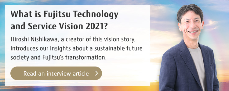 What is Fujitsu Technology and Service Vision 2021? Hiroshi Nishikawa, a creator of this vision story, introduces our insights about a sustainable future society and Fujitsu’s transformation. (Read an interview article)