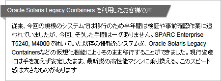 Oracle Solaris Legacy Containers を利用したお客様の声 従来、今回の規模のシステムでは移行のため半年間は検証や事前確認作業に追われていましたが、今回、そうした手間は一切ありません。SPARC Enterprise T5240, M4000で動いていた既存の情報系システムを、Oracle Solaris Legacy Containersなどの仮想化機能によりそのまま移行することができました。現行資産には手を加えず安定したまま、最新鋭の高性能マシンに乗り換える。このスピード感は大きなものがあります Oracle Solaris Legacy Containers を利用したお客様の声 従来、今回の規模のシステムでは移行のため半年間は検証や事前確認作業に追われていましたが、今回、そうした手間は一切ありません。SPARC Enterprise T5240, M4000で動いていた既存の情報系システムを、Oracle Solaris Legacy Containersなどの仮想化機能によりそのまま移行することができました。現行資産には手を加えず安定したまま、最新鋭の高性能マシンに乗り換える。このスピード感は大きなものがあります
