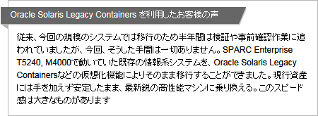 Oracle Solaris Legacy Containers を利用したお客様の声 従来、今回の規模のシステムでは移行のため半年間は検証や事前確認作業に追われていましたが、今回、そうした手間は一切ありません。SPARC Enterprise T5240, M4000で動いていた既存の情報系システムを、Oracle Solaris Legacy Containersなどの仮想化機能によりそのまま移行することができました。現行資産には手を加えず安定したまま、最新鋭の高性能マシンに乗り換える。このスピード感は大きなものがあります