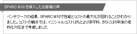 SPARC M10 を導入したお客様の声 ベンチマークの結果、SPARC M10で性能とコストの最大化が図れることがわかりました。コストの観点では、イニシャルコストはもとより保守料、さらには5年後の老朽化対応まで考慮しました