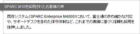 SPARC M10を採用されたお客様の声 既存システム（SPARC Enterprise M4000）において、富士通のきめ細かな対応や、サポートデスクを含めた保守体制など、これまでの実績に基づく信頼も採用を後押ししました。