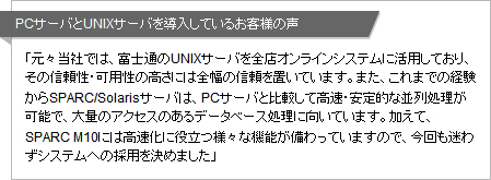 PCサーバとUNIXサーバを導入しているお客様の声 「元々当社では、富士通のUNIXサーバを全店オンラインシステムに活用しており、その信頼性・可用性の高さには全幅の信頼を置いています。また、これまでの経験からSPARC/Solarisサーバは、PCサーバと比較して高速・安定的な並列処理が可能で、大量のアクセスのあるデータベース処理に向いています。加えて、SPARC M10には高速化に役立つ様々な機能が備わっていますので、今回も迷わずシステムへの採用を決めました」