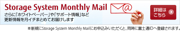 Storage System Monthly Mail の詳細はこちら。新規にStorage System Monthly Mailにお申し込みいただくと、同時に富士通IDへ登録されます。