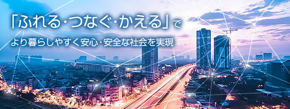 「ふれる・つなぐ・かえる」でより暮らしやすく安心・安全な社会を実現 「ふれる・つなぐ・かえる」でより暮らしやすく安心・安全な社会を実現