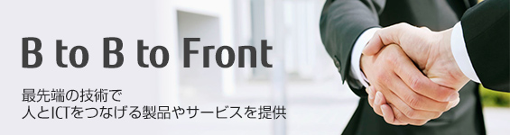 B to B to Front ~最先端の技術で人とICTをつなげる製品やサービスを提供~ B to B to Front ~最先端の技術で人とICTをつなげる製品やサービスを提供~