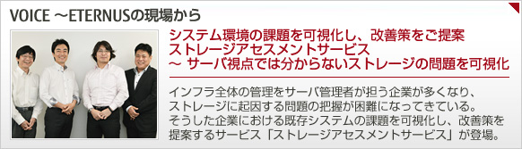 システム環境の課題を可視化し、改善策をご提案 ストレージアセスメントサービス ~ サーバ視点では分からないストレージの問題を可視化:インフラ全体の管理をサーバ管理者が担う企業が多くなり、ストレージに起因する問題の把握が困難になってきている。そうした企業における既存システムの課題を可視化し、改善策を提案するサービス「ストレージアセスメントサービス」が登場。 システム環境の課題を可視化し、改善策をご提案 ストレージアセスメントサービス ~ サーバ視点では分からないストレージの問題を可視化:インフラ全体の管理をサーバ管理者が担う企業が多くなり、ストレージに起因する問題の把握が困難になってきている。そうした企業における既存システムの課題を可視化し、改善策を提案するサービス「ストレージアセスメントサービス」が登場。