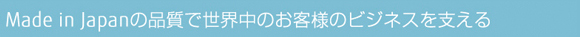 Made in Japanの品質で世界中のお客様のビジネスを支える