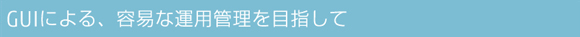 GUIによる、容易な運用管理を目指して